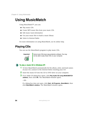 Page 10294
Chapter 6: Using Multimedia
www.gateway.com
Using MusicMatch
Using MusicMatch™, you can:
■Play music CDs
■Create MP3 music files from your music CDs
■Edit music track information
■Use your music files to build a music library
■Listen to Internet Radio
For more information on using MusicMatch, see its online help.
Playing CDs
You can use the MusicMatch program to play music CDs.
To play a music CD in Windows XP:
1To have MusicMatch automatically list the album, artist, and track names 
of your CD,...