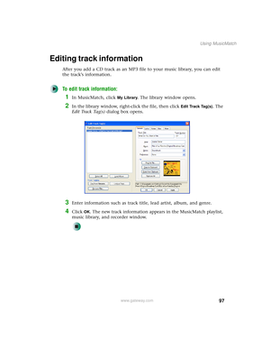 Page 10597
Using MusicMatch
www.gateway.com
Editing track information
After you add a CD track as an MP3 file to your music library, you can edit 
the track’s information.
To edit track information:
1In MusicMatch, click My Library. The library window opens.
2In the library window, right-click the file, then click Edit Track Tag(s). The 
E d i t  Tr a c k  Ta g ( s ) dialog box opens.
3Enter information such as track title, lead artist, album, and genre.
4Click OK. The new track information appears in the...