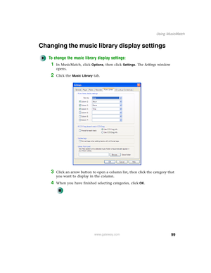 Page 10799
Using MusicMatch
www.gateway.com
Changing the music library display settings
To change the music library display settings:
1In MusicMatch, click Options, then click Settings. The Settings window 
opens.
2Click the Music Library tab.
3Click an arrow button to open a column list, then click the category that 
you want to display in the column.
4When you have finished selecting categories, clickOK. 