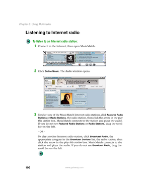 Page 108100
Chapter 6: Using Multimedia
www.gateway.com
Listening to Internet radio 
To listen to an Internet radio station:
1Connect to the Internet, then open MusicMatch.
2Click Online Music. The Radio window opens.
3To select one of the MusicMatch Internet radio stations, click Featured Radio 
Stations
 or Radio Stations, the radio station, then click the arrow in the play 
this station box. MusicMatch connects to the station and plays the audio. 
If you do not see 
Featured Radio Stations or Radio Stations,...