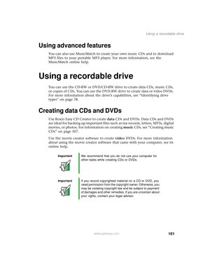 Page 109101
Using a recordable drive
www.gateway.com
Using advanced features
You can also use MusicMatch to create your own music CDs and to download 
MP3 files to your portable MP3 player. For more information, see the 
MusicMatch online help.
Using a recordable drive
You can use the CD-RW or DVD/CD-RW drive to create data CDs, music CDs, 
or copies of CDs. You can use the DVD-RW drive to create data or video DVDs. 
For more information about the drive’s capabilities, see “Identifying drive 
types” on page 78....