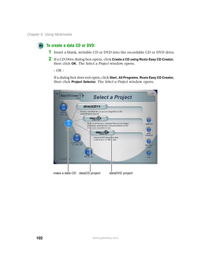 Page 110102
Chapter 6: Using Multimedia
www.gateway.com
To create a data CD or DVD:
1Insert a blank, writable CD or DVD into the recordable CD or DVD drive.
2If a CD Drive dialog box opens, click Create a CD using Roxio Easy CD Creator, 
then click 
OK. The Select a Project window opens.
- OR -
If a dialog box does not open, click 
Start, All Programs, Roxio Easy CD Creator, 
then click 
Project Selector. The Select a Project window opens.
make a data CD dataCD  project dataDVD  project 