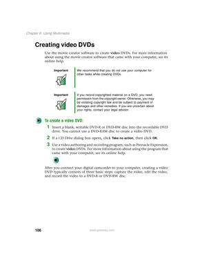 Page 114106
Chapter 6: Using Multimedia
www.gateway.com
Creating video DVDs
Use the movie creator software to create video DVDs. For more information 
about using the movie creator software that came with your computer, see its 
online help.
To create a video DVD:
1Insert a blank, writable DVD-R or DVD-RW disc into the recordable DVD 
drive. You cannot use a DVD-RAM disc to create a video DVD.
2If a CD Drive dialog box opens, click Take no action, then click OK.
3Use a video authoring and recording program, such...