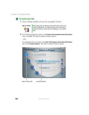 Page 116108
Chapter 6: Using Multimedia
www.gateway.com
To create music CDs:
1Insert a blank, writable CD into the recordable CD drive.
2If a CD Drive dialog box opens, click Create a CD using Roxio Easy CD Creator, 
then click 
OK. The Select a Project window opens.
- OR -
If a dialog box does not open, click 
Start, All Programs, Roxio Easy CD Creator, 
then click 
Project Selector. The Select a Project window opens.
Tips & TricksMost home and car stereos read CD-R discs, but do not 
read CD-RW discs. To make...