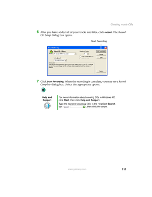 Page 119111
Creating music CDs
www.gateway.com
6After you have added all of your tracks and files, click record. The Record 
CD Setup dialog box opens.
7Click Start Recording. When the recording is complete, you may see a Record 
Complete dialog box. Select the appropriate option.
Help and 
SupportFor more information about creating CDs in Windows XP, 
click Start, then click Help and Support.
Type the keyword creating CDs in the HelpSpot Search 
box  , then click the arrow.
Start Recording 