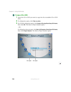 Page 120112
Chapter 6: Using Multimedia
www.gateway.com
To copy a CD or DVD:
1Insert the CD or DVD you want to copy into the recordable CD or DVD 
drive.
2If a dialog box opens, click Take no action.
3If a CD Drive dialog box opens, click Create a CD using Roxio Easy CD Creator, 
then click 
OK. The Select a Project window opens.
- OR -
If a dialog box does not open, click 
Start, All Programs, Roxio Easy CD Creator, 
then click 
Project Selector. The Select a Project window opens.
CD copier CD copier 