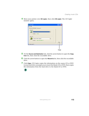 Page 121113
Creating music CDs
www.gateway.com
4Move your pointer over CD copier, then click CD copier. The CD Copier 
window opens.
5On the Source and Destination tab, click the arrow button to open the Copy 
from
 list, then click the recordable drive.
6Click the arrow button to open the Record to list, then click the recordable 
drive.
7Click Copy. CD Copier copies the information on the source CD or DVD 
to your hard drive, prompts you to insert the blank CD or DVD, then copies 
the information from the hard...