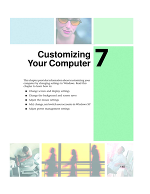 Page 1237
115
Customizing
Yo u r  C o m p u t e r
This chapter provides information about customizing your 
computer by changing settings in Windows. Read this 
chapter to learn how to:
■Change screen and display settings
■Change the background and screen saver
■Adjust the mouse settings
■Add, change, and switch user accounts in Windows XP
■Adjust power management settings 