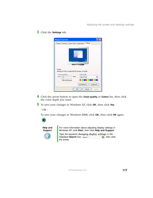 Page 125117
Adjusting the screen and desktop settings
www.gateway.com
3Click the Settings tab.
4Click the arrow button to open the Color quality or Colors list, then click 
the color depth you want.
5To save your changes in Windows XP, click OK, then click Yes.
- OR -
To save your changes in Windows 2000, click 
OK, then click OK again.
Help and 
SupportFor more information about adjusting display settings in 
Windows XP, click Start, then click Help and Support.
Type the keyword changing display settings in the...