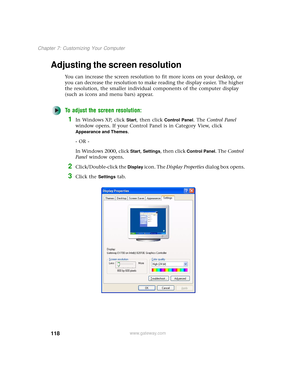 Page 126118
Chapter 7: Customizing Your Computer
www.gateway.com
Adjusting the screen resolution
You can increase the screen resolution to fit more icons on your desktop, or 
you can decrease the resolution to make reading the display easier. The higher 
the resolution, the smaller individual components of the computer display 
(such as icons and menu bars) appear.
To adjust the screen resolution:
1In Windows XP, click Start, then click Control Panel. The Control Panel 
window opens. If your Control Panel is in...