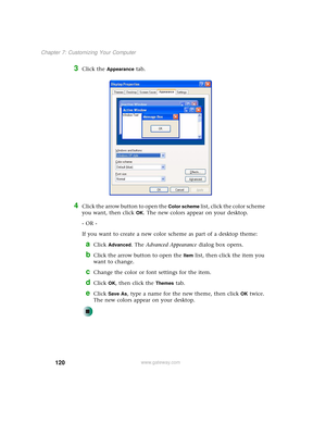 Page 128120
Chapter 7: Customizing Your Computer
www.gateway.com
3Click the Appearance tab.
4Click the arrow button to open the Color scheme list, click the color scheme 
you want, then click 
OK. The new colors appear on your desktop.
- OR -
If you want to create a new color scheme as part of a desktop theme:
aClick Advanced. The Advanced Appearance dialog box opens.
bClick the arrow button to open the Item list, then click the item you 
want to change.
cChange the color or font settings for the item.
dClick...