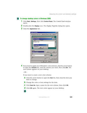 Page 129121
Adjusting the screen and desktop settings
www.gateway.com
To change desktop colors in Windows 2000:
1Click Start, Settings, then click Control Panel. The Control Panel window 
opens.
2Double-click the Display icon. The Display Properties dialog box opens.
3Click the Appearance tab.
4If you want to apply one of Windows’ color schemes, click the arrow button 
to open the 
Scheme list, click the scheme you want, then clickOK. The 
new scheme appears on your desktop.
- OR -
If you want to create a new...