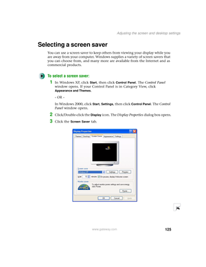 Page 133125
Adjusting the screen and desktop settings
www.gateway.com
Selecting a screen saver
You can use a screen saver to keep others from viewing your display while you 
are away from your computer. Windows supplies a variety of screen savers that 
you can choose from, and many more are available from the Internet and as 
commercial products.
To select a screen saver:
1In Windows XP, click Start, then click Control Panel. The Control Panel 
window opens. If your Control Panel is in Category View, click...