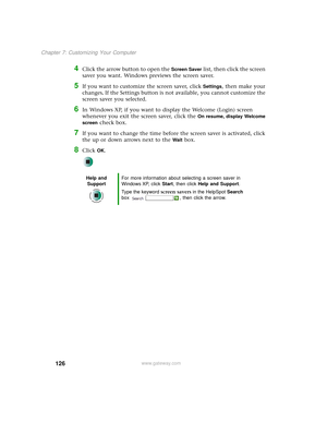 Page 134126
Chapter 7: Customizing Your Computer
www.gateway.com
4Click the arrow button to open the Screen Saver list, then click the screen 
saver you want. Windows previews the screen saver.
5If you want to customize the screen saver, click Settings, then make your 
changes
. If the Settings button is not available, you cannot customize the 
screen saver you selected.
6In Windows XP, if you want to display the Welcome (Login) screen 
whenever you exit the screen saver, click the 
On resume, display Welcome...