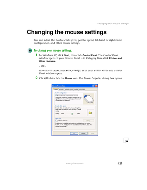 Page 135127
Changing the mouse settings
www.gateway.com
Changing the mouse settings
You can adjust the double-click speed, pointer speed, left-hand or right-hand 
configuration, and other mouse settings.
To change your mouse settings:
1In Windows XP, click Start, then click Control Panel. The Control Panel 
window opens. If your Control Panel is in Category View, click 
Printers and 
Other Hardware
.
- OR -
In Windows 2000, click 
Start, Settings, then click Control Panel. The Control 
Panel window opens....