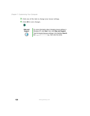 Page 136128
Chapter 7: Customizing Your Computer
www.gateway.com
3Click one of the tabs to change your mouse settings.
4Click OK to save changes.
Help and 
SupportFor more information about changing mouse settings in 
Windows XP, click Start, then click Help and Support.
Type the keyword mouse settings in the HelpSpot Search 
box  , then click the arrow. 