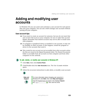 Page 137129
Adding and modifying user accounts
www.gateway.com
Adding and modifying user 
accounts
In Windows XP, you can create and customize a user account for each person 
who uses your computer. You can also switch (change) user accounts without 
turning off your computer.
User account tips
■If you want to create an account for someone, but you do not want that 
user to have full access to your computer, be sure to make that account 
limited. Remember that limited accounts may not be able to install some...