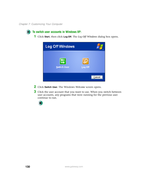 Page 138130
Chapter 7: Customizing Your Computer
www.gateway.com
To switch user accounts in Windows XP:
1Click Start, then click Log Off. The Log Off Windows dialog box opens.
2Click Switch User. The Windows We l c o m e screen opens.
3Click the user account that you want to use. When you switch between 
user accounts, any programs that were running for the previous user 
continue to run. 