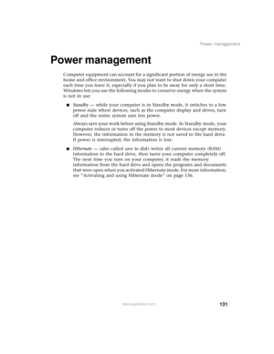 Page 139131
Power management
www.gateway.com
Power management 
Computer equipment can account for a significant portion of energy use in the 
home and office environment. You may not want to shut down your computer 
each time you leave it, especially if you plan to be away for only a short time. 
Windows lets you use the following modes to conserve energy when the system 
is not in use:
■Standby — while your computer is in Standby mode, it switches to a low 
power state where devices, such as the computer...