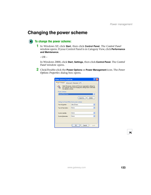 Page 141133
Power management
www.gateway.com
Changing the power scheme
To change the power scheme:
1In Windows XP, click Start, then click Control Panel. The Control Panel 
window opens. If your Control Panel is in Category View, click 
Performance 
and Maintenance
.
- OR -
In Windows 2000, click 
Start, Settings, then click Control Panel. The Control 
Panel window opens.
2Click/Double-click the Power Options or Power Management icon. The Power 
Options Properties dialog box opens. 