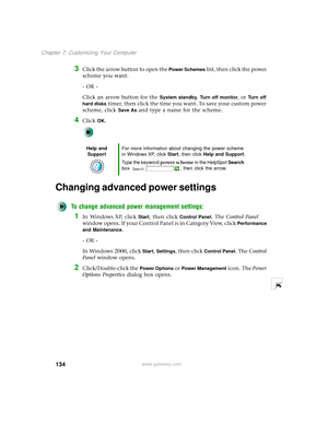 Page 142134
Chapter 7: Customizing Your Computer
www.gateway.com
3Click the arrow button to open the Power Schemes list, then click the power 
scheme you want.
- OR -
Click an arrow button for the 
System standby, Turn off monitor, or Turn off 
hard disks
 timer, then click the time you want. To save your custom power 
scheme, click 
Save As and type a name for the scheme.
4Click OK.
Changing advanced power settings
To change advanced power management settings:
1In Windows XP, click Start, then click Control...
