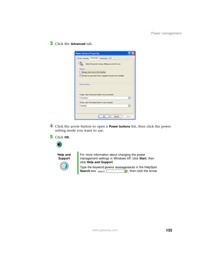 Page 143135
Power management
www.gateway.com
3Click the Advanced tab.
4Click the arrow button to open a Power buttons list, then click the power 
setting mode you want to use.
5Click OK.
Help and 
SupportFor more information about changing the power 
management settings in Windows XP, click Start, then 
click Help and Support.
Type the keyword power management in the HelpSpot 
Search box  , then click the arrow. 