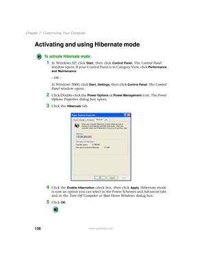 Page 144136
Chapter 7: Customizing Your Computer
www.gateway.com
Activating and using Hibernate mode
To activate Hibernate mode:
1In Windows XP, click Start, then click Control Panel. The Control Panel 
window opens. If your Control Panel is in Category View, click 
Performance 
and Maintenance
.
- OR -
In Windows 2000, click 
Start, Settings, then click Control Panel. The Control 
Panel window opens.
2Click/Double-click the Power Options or Power Management icon. The Power 
Options Properties dialog box opens....