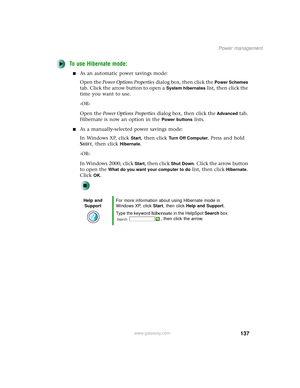 Page 145137
Power management
www.gateway.com
To use Hibernate mode:
■As an automatic power savings mode:
Open the Power Options Properties dialog box, then click the 
Power Schemes 
tab. Click the arrow button to open a 
System hibernates list, then click the 
time you want to use.
-OR-
Open the Power Options Properties dialog box, then click the 
Advanced tab. 
Hibernate is now an option in the 
Power buttons lists.
■As a manually-selected power savings mode:
In Windows XP, click 
Start, then click Tu r n O f f...