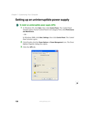 Page 146138
Chapter 7: Customizing Your Computer
www.gateway.com
Setting up an uninterruptible power supply
To install an uninterruptible power supply (UPS):
1In Windows XP, click Start, then click Control Panel. The Control Panel 
window opens. If your Control Panel is in Category View, click 
Performance 
and Maintenance
.
- OR -
In Windows 2000, click 
Start, Settings, then click Control Panel. The Control 
Panel window opens.
2Click/Double-click the Power Options or Power Management icon. The Power 
Options...