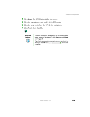 Page 147139
Power management
www.gateway.com
4Click Select. The UPS Selection dialog box opens.
5Click the manufacturer and model of the UPS device.
6Click the serial port where the UPS device is attached.
7Click Finish, then click OK.
Help and 
SupportFor more information about setting up an uninterruptable 
power supply in Windows XP, click Start, then click Help 
and Support.
Type the keyword uninterruptable power supply in the 
HelpSpot Search box  , then click 
the arrow. 