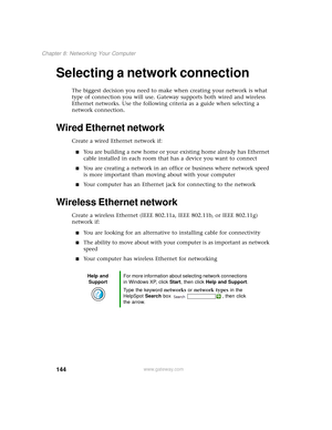 Page 152144
Chapter 8: Networking Your Computer
www.gateway.com
Selecting a network connection
The biggest decision you need to make when creating your network is what 
type of connection you will use. Gateway supports both wired and wireless 
Ethernet networks. Use the following criteria as a guide when selecting a 
network connection.
Wired Ethernet network
Create a wired Ethernet network if:
■You are building a new home or your existing home already has Ethernet 
cable installed in each room that has a device...