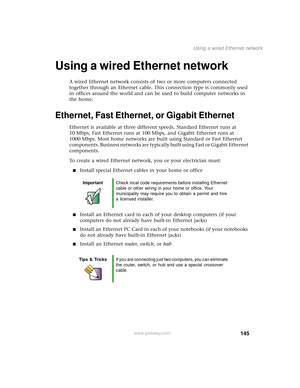 Page 153145
Using a wired Ethernet network
www.gateway.com
Using a wired Ethernet network
A wired Ethernet network consists of two or more computers connected 
together through an Ethernet cable. This connection type is commonly used 
in offices around the world and can be used to build computer networks in 
the home.
Ethernet, Fast Ethernet, or Gigabit Ethernet
Ethernet is available at three different speeds. Standard Ethernet runs at 
10 Mbps, Fast Ethernet runs at 100 Mbps, and Gigabit Ethernet runs at 
1000...