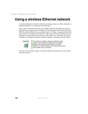 Page 156148
Chapter 8: Networking Your Computer
www.gateway.com
Using a wireless Ethernet network
A wireless Ethernet network is ideal for creating a home or office network or 
adding mobility to an existing wired Ethernet.
Three type of wireless Ethernet are available. 802.11a and 802.11g wireless 
Ethernet runs at speeds up to 54 Mbps, or about half the speed of Fast Ethernet. 
802.11b wireless Ethernet runs at speeds up to 11 Mbps, or approximately the 
same speed as standard wired Ethernet. This type of...
