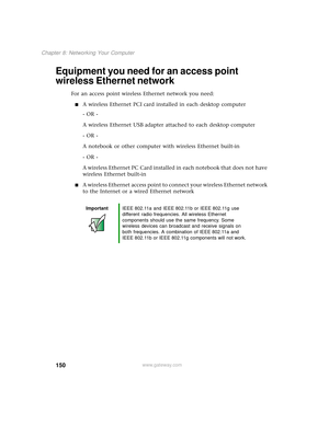 Page 158150
Chapter 8: Networking Your Computer
www.gateway.com
Equipment you need for an access point 
wireless Ethernet network
For an access point wireless Ethernet network you need:
■A wireless Ethernet PCI card installed in each desktop computer
- OR -
A wireless Ethernet USB adapter attached to each desktop computer
- OR -
A notebook or other computer with wireless Ethernet built-in
- OR -
A wireless Ethernet PC Card installed in each notebook that does not have 
wireless Ethernet built-in
■A wireless...