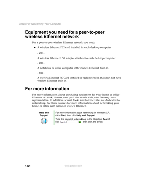 Page 160152
Chapter 8: Networking Your Computer
www.gateway.com
Equipment you need for a peer-to-peer 
wireless Ethernet network
For a peer-to-peer wireless Ethernet network you need:
■A wireless Ethernet PCI card installed in each desktop computer
- OR -
A wireless Ethernet USB adapter attached to each desktop computer
- OR -
A notebook or other computer with wireless Ethernet built-in
- OR -
A wireless Ethernet PC Card installed in each notebook that does not have 
wireless Ethernet built-in
For more...