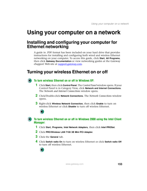 Page 161153
Using your computer on a network
www.gateway.com
Using your computer on a network
Installing and configuring your computer for 
Ethernet networking
A guide in .PDF format has been included on your hard drive that provides 
instructions for installing and configuring both wired and wireless Ethernet 
networking on your computer. To access this guide, click 
Start, All Programs, 
then click 
Gateway Documentation or view networking guides at the Gateway 
eSupport Web site at support.gateway.com
....