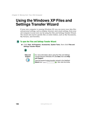 Page 164156
Chapter 9: Moving from Your Old Computer
www.gateway.com
Using the Windows XP Files and 
Settings Transfer Wizard
If your new computer is running Windows XP, you can move your data files 
and personal settings, such as display, Internet, and e-mail settings, from your 
old computer to your new one by using the Files and Settings Transfer Wizard. 
The wizard also moves specific files or entire folders, such as My Documents, 
My Pictures, and Favorites.
To open the Files and Settings Transfer Wizard:...