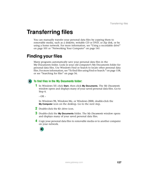 Page 165157
Transferring files
www.gateway.com
Transferring files
You can manually transfer your personal data files by copying them to 
removable media, such as a diskette, writable CD or DVD, or Zip disk, or by 
using a home network. For more information, see “Using a recordable drive” 
on page 101 or “Networking Your Computer” on page 141
Finding your files
Many programs automatically save your personal data files in the 
My Documents folder. Look in your old computer’s My Documents folder for 
personal data...