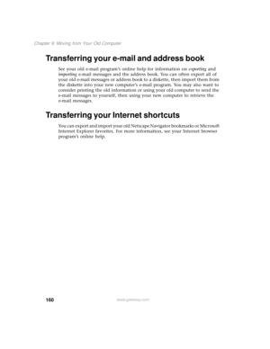 Page 168160
Chapter 9: Moving from Your Old Computer
www.gateway.com
Transferring your e-mail and address book
See your old e-mail program’s online help for information on exporting and 
importing e-mail messages and the address book. You can often export all of 
your old e-mail messages or address book to a diskette, then import them from 
the diskette into your new computer’s e-mail program. You may also want to 
consider printing the old information or using your old computer to send the 
e-mail messages to...