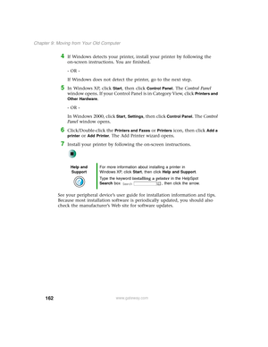 Page 170162
Chapter 9: Moving from Your Old Computer
www.gateway.com
4If Windows detects your printer, install your printer by following the 
on-screen instructions. You are finished.
- OR -
If Windows does not detect the printer, go to the next step.
5In Windows XP, click Start, then click Control Panel. The Control Panel 
window opens. If your Control Panel is in Category View, click 
Printers and 
Other Hardware
.
- OR -
In Windows 2000, click 
Start, Settings, then click Control Panel. The Control 
Panel...