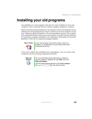 Page 171163
Installing your old programs
www.gateway.com
Installing your old programs 
You probably use some programs that did not come installed on your new 
computer, such as personal finance software, graphics programs, or games.
Spend some time going through your old computer’s Start
 and Programs menus, 
making note of any programs you want to install on your new computer. Locate 
your original program installation CDs and installation guides. Your original 
CDs and guides should contain any serial numbers...