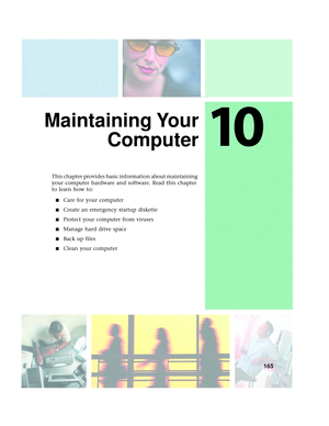 Page 17310
165
Maintaining Your
Computer
This chapter provides basic information about maintaining 
your computer hardware and software. Read this chapter 
to learn how to:
■Care for your computer
■Create an emergency startup diskette
■Protect your computer from viruses
■Manage hard drive space
■Back up files
■Clean your computer 