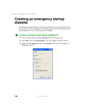 Page 176168
Chapter 10: Maintaining Your Computer
www.gateway.com
Creating an emergency startup 
diskette
An emergency startup diskette is a diskette that contains critical information that 
you need to start your computer if Windows fails to start. You should create a 
startup diskette as soon as you get your computer.
To create an emergency startup diskette in Windows XP:
1Insert a blank diskette labeled Startup into the diskette drive.
2Click Start, then click My Computer. The My Computer window opens....