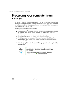 Page 178170
Chapter 10: Maintaining Your Computer
www.gateway.com
Protecting your computer from 
viruses
A virus is a program that attaches itself to a file on a computer, then spreads 
from one computer to another. Viruses can damage data or cause your computer 
to malfunction. Some viruses go undetected for a period of time because they 
are activated on a certain date.
Protect your computer from a virus by:
■Using the Norton® AntiVirus program to check files and programs that are 
on diskettes, attached to...