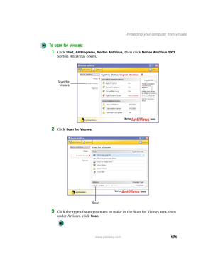 Page 179171
Protecting your computer from viruses
www.gateway.com
To scan for viruses:
1Click Start, All Programs, Norton AntiVirus, then click Norton AntiVirus 2003. 
Norton AntiVirus opens.
2Click Scan for Viruses.
3Click the type of scan you want to make in the Scan for Viruses area, then 
under Actions, click 
Scan.
Scan for
viruses
Scan 