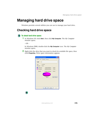 Page 181173
Managing hard drive space
www.gateway.com
Managing hard drive space
Windows provides several utilities you can use to manage your hard drive.
Checking hard drive space
To check hard drive space:
1In Windows XP, click Start, then click My Computer. The My Computer 
window opens.
- OR -
In Windows 2000, double-click the 
My Computer icon. The My Computer 
window opens.
2Right-click the drive that you want to check for available file space, then 
click 
Properties. Drive space information appears. 