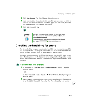 Page 183175
Managing hard drive space
www.gateway.com
3Click Disk Cleanup. The Disk Cleanup dialog box opens.
4Make sure that the check box beside each file type you want to delete is 
selected. For more information about file types you can delete, read the 
descriptions in the Disk Cleanup dialog box.
5Click OK, then click Ye s.
Checking the hard drive for errors
The Error-checking program examines the hard drive for physical flaws and file 
and folder problems. This program corrects file and folder problems...