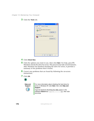 Page 184176
Chapter 10: Maintaining Your Computer
www.gateway.com
3Click the Tools tab.
4Click Check Now.
5Click the options you want to use, then click Start. For help, press F1. 
Windows checks the drive for errors. This process may take several minutes. 
After Windows has finished checking the drive for errors, it provides a 
summary of the problems that it found.
6Correct any problems that are found by following the on-screen 
instructions.
7Click OK.
Help and 
SupportFor more information about checking the...