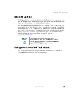 Page 187179
Managing hard drive space
www.gateway.com
Backing up files
Backing up files and removing them from the hard drive frees space for new 
files on the hard drive. It also protects you from losing important information 
if the hard drive fails or you accidentally delete files.
You should back up your files regularly to a writable CD or DVD (if you have 
a recordable drive) or to diskettes. Use a backup device, such as a recordable 
drive or Zip drive, to do a complete hard drive backup. For more...