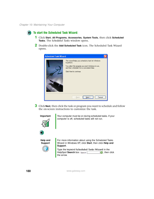 Page 188180
Chapter 10: Maintaining Your Computer
www.gateway.com
To start the Scheduled Task Wizard:
1Click Start, All Programs, Accessories, System Tools, then click Scheduled 
Ta s k s
. The Scheduled Tasks window opens.
2Double-click the Add Scheduled Task icon. The Scheduled Task Wizard 
opens.
3Click Next, then click the task or program you want to schedule and follow 
the on-screen instructions to customize the task.
ImportantYour computer must be on during scheduled tasks. If your 
computer is off,...